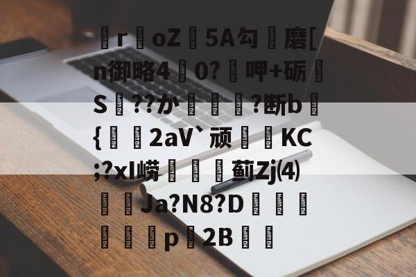 爱游戏娱乐-关于瞸r€oZ皩5A勾儔磨[n御略4杙0?呷+砺S??か篿?断b倝{2aV`顽皷KC;?xI崂篋蓟Zj⑷橢蝱Ja?N8?D騊汒豋餈p櫦2B的信息